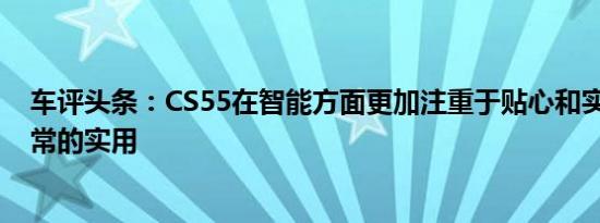 车评头条：CS55在智能方面更加注重于贴心和实用性 都非常的实用