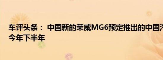 车评头条： 中国新的荣威MG6预定推出的中国汽车市场在今年下半年