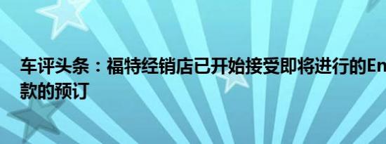 车评头条：福特经销店已开始接受即将进行的Endeavor改款的预订