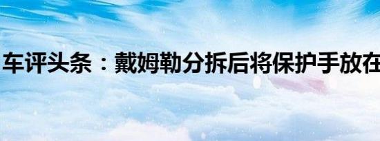 车评头条：戴姆勒分拆后将保护手放在卡车上