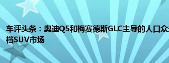 车评头条：奥迪Q5和梅赛德斯GLC主导的人口众多的中型高档SUV市场