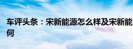 车评头条：宋新能源怎么样及宋新能源动力如何