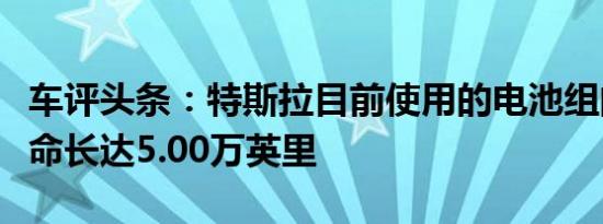 车评头条：特斯拉目前使用的电池组的电池寿命长达5.00万英里