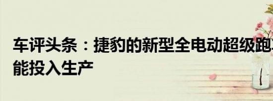 车评头条：捷豹的新型全电动超级跑车不太可能投入生产