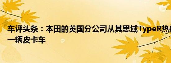 车评头条：本田的英国分公司从其思域TypeR热舱口制造了一辆皮卡车