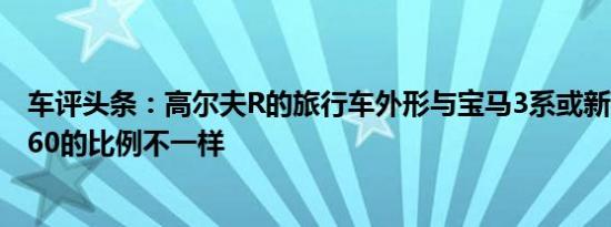 车评头条：高尔夫R的旅行车外形与宝马3系或新款沃尔沃V60的比例不一样