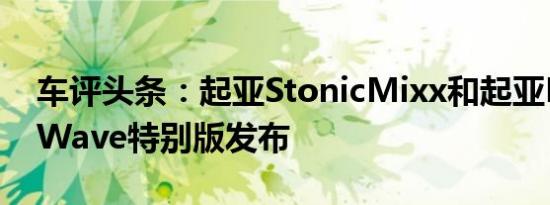 车评头条：起亚StonicMixx和起亚PicantoWave特别版发布