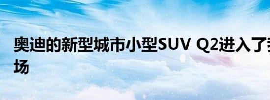 奥迪的新型城市小型SUV Q2进入了我们的市场