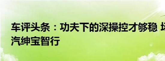 车评头条：功夫下的深操控才够稳 场地试北汽绅宝智行