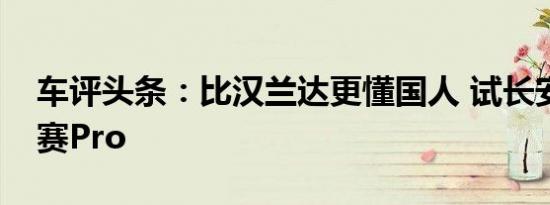 车评头条：比汉兰达更懂国人 试长安欧尚科赛Pro