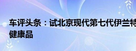 车评头条：试北京现代第七代伊兰特 年轻态健康品