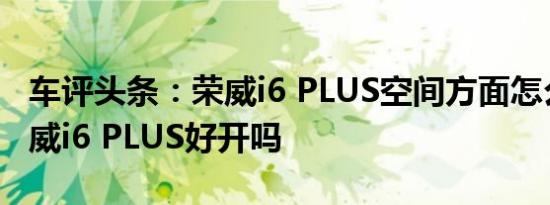 车评头条：荣威i6 PLUS空间方面怎么样及荣威i6 PLUS好开吗