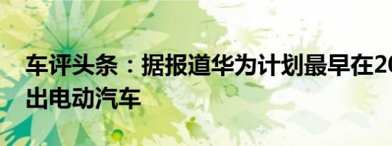 车评头条：据报道华为计划最早在2021年推出电动汽车