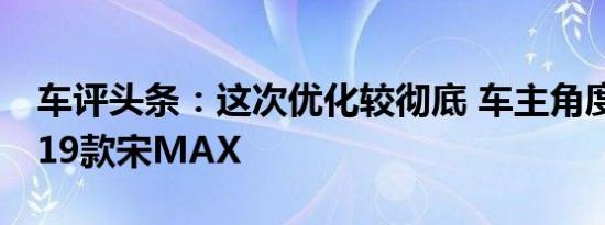 车评头条：这次优化较彻底 车主角度解析2019款宋MAX