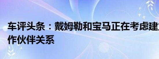 车评头条：戴姆勒和宝马正在考虑建立技术合作伙伴关系