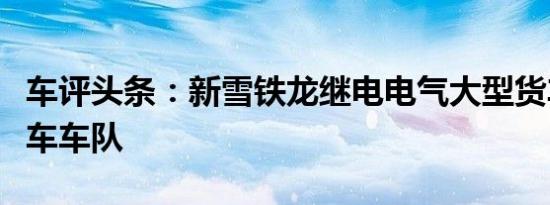 车评头条：新雪铁龙继电电气大型货车加入货车车队