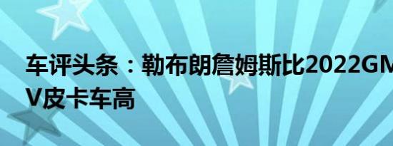 车评头条：勒布朗詹姆斯比2022GMC悍马EV皮卡车高