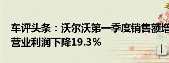 车评头条：沃尔沃第一季度销售额增长9.4％营业利润下降19.3％