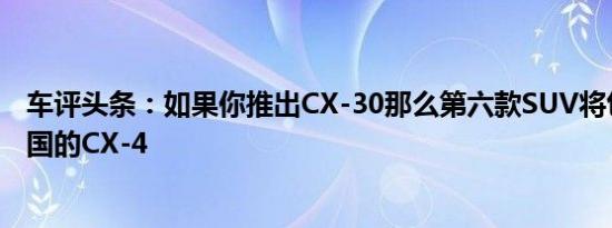 车评头条：如果你推出CX-30那么第六款SUV将包括仅限中国的CX-4