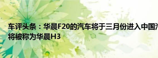 车评头条：华晨F20的汽车将于三月份进入中国汽车市场时将被称为华晨H3