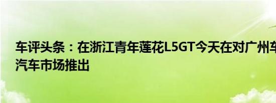 车评头条：在浙江青年莲花L5GT今天在对广州车展的中国汽车市场推出