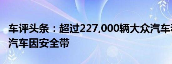 车评头条：超过227,000辆大众汽车和保时捷汽车因安全带