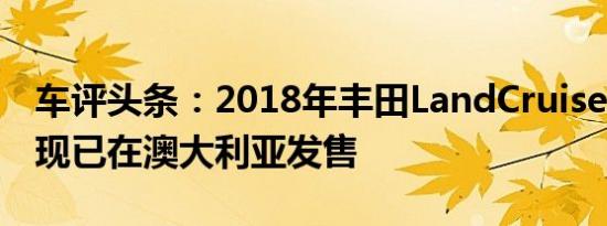 车评头条：2018年丰田LandCruiser Prado现已在澳大利亚发售