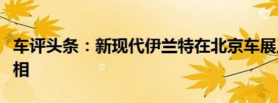 车评头条：新现代伊兰特在北京车展上首次亮相