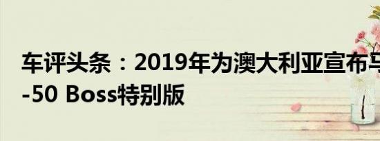 车评头条：2019年为澳大利亚宣布马自达BT-50 Boss特别版