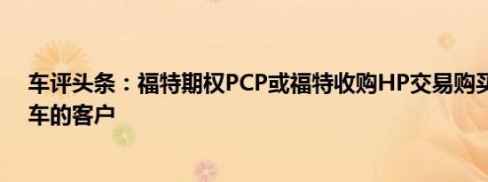 车评头条：福特期权PCP或福特收购HP交易购买汽车或货车的客户