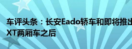 车评头条：长安Eado轿车和即将推出的EadoXT两厢车之后