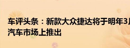 车评头条：新款大众捷达将于明年3月在中国汽车市场上推出