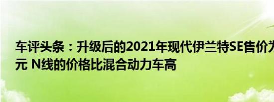 车评头条：升级后的2021年现代伊兰特SE售价为19650美元 N线的价格比混合动力车高