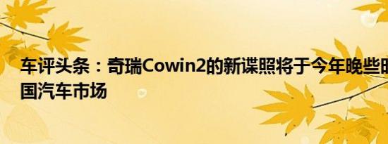 车评头条：奇瑞Cowin2的新谍照将于今年晚些时候登陆中国汽车市场