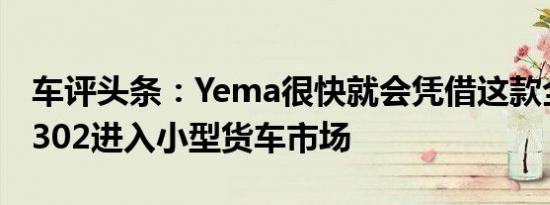 车评头条：Yema很快就会凭借这款全新的M302进入小型货车市场