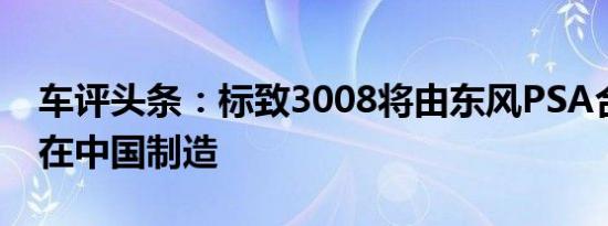 车评头条：标致3008将由东风PSA合资企业在中国制造