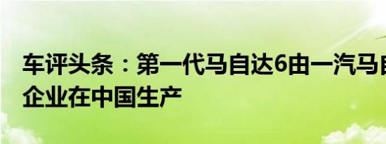 车评头条：第一代马自达6由一汽马自达合资企业在中国生产