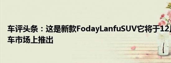 车评头条：这是新款FodayLanfuSUV它将于12月在中国汽车市场上推出