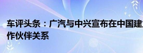 车评头条：广汽与中兴宣布在中国建立战略合作伙伴关系