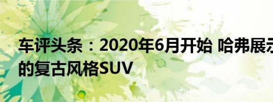 车评头条：2020年6月开始 哈弗展示了其新的复古风格SUV