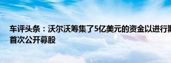 车评头条：沃尔沃筹集了5亿美元的资金以进行期待已久的首次公开募股