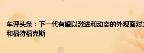 车评头条：下一代有望以激进和动态的外观面对大众高尔夫和福特福克斯