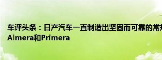 车评头条：日产汽车一直制造出坚固而可靠的常规汽车例如Almera和Primera