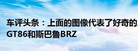 车评头条：上面的图像代表了好奇的人当前的GT86和斯巴鲁BRZ