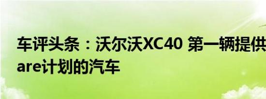 车评头条：沃尔沃XC40 第一辆提供沃尔沃Care计划的汽车