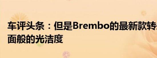 车评头条：但是Brembo的最新款转头没有镜面般的光洁度