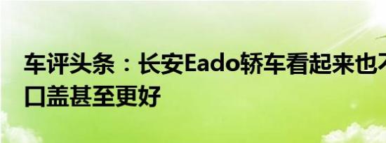 车评头条：长安Eado轿车看起来也不错但舱口盖甚至更好