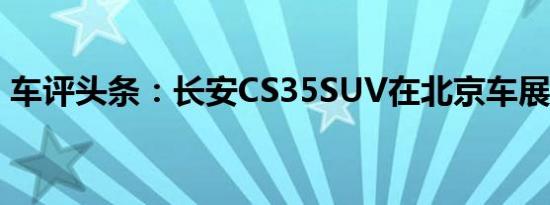 车评头条：长安CS35SUV在北京车展前亮相