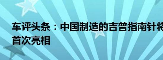 车评头条：中国制造的吉普指南针将于11月首次亮相