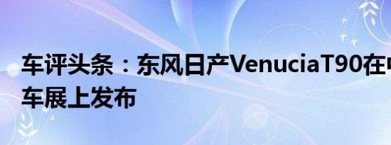 车评头条：东风日产VenuciaT90在中国成都车展上发布